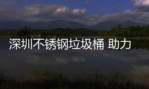 不锈明区美丽钢垃 助力光深圳圾桶建设家园